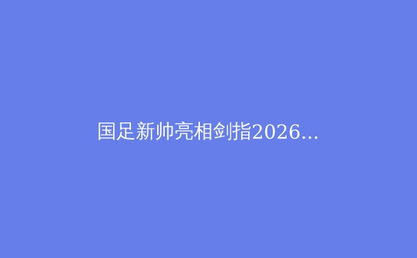 国足新帅亮相剑指2026，归化球员与青训体系成破局关键 - 2