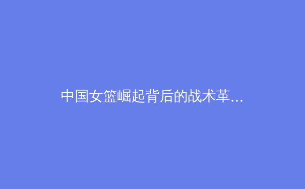 中国女篮崛起背后的战术革新与青训体系构建 - 2