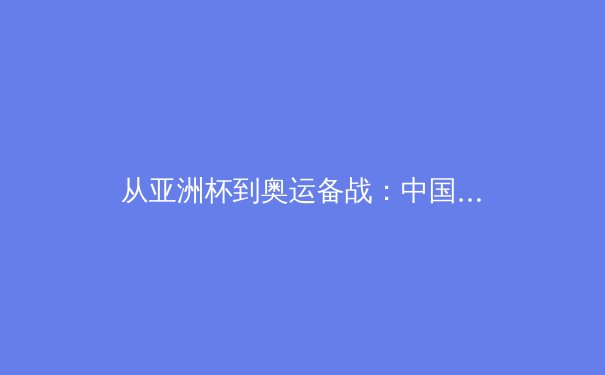 从亚洲杯到奥运备战：中国三大球类运动的战略转型与挑战 - 2
